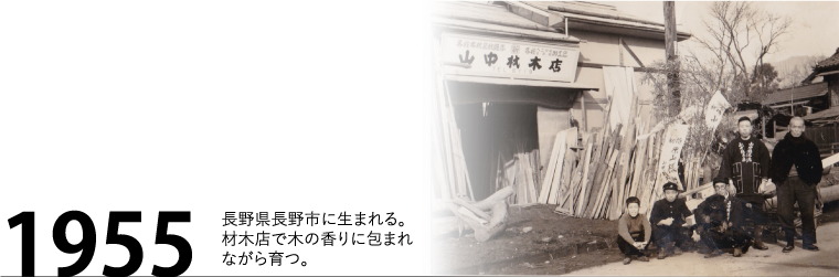 1955年 長野県長野市に生まれる。材木店で木の香りに包まれながら育つ。
